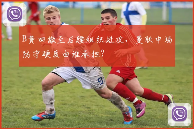 B费回撤至后腰组织进攻，曼联中场防守硬度由谁承担？