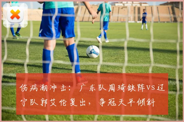 伤病潮冲击：广东队周琦缺阵vs辽宁队郭艾伦复出，争冠天平倾斜