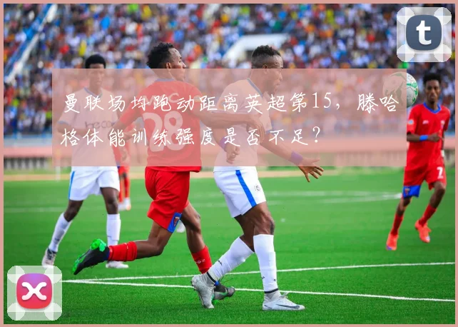 曼联场均跑动距离英超第15，滕哈格体能训练强度是否不足？