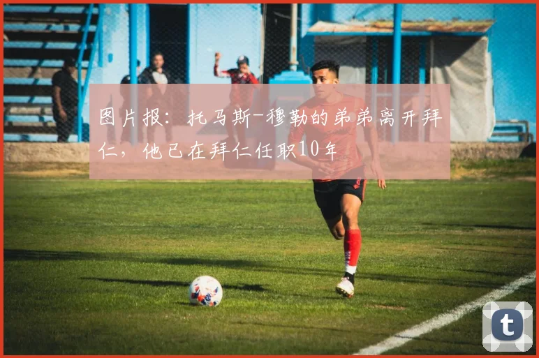 图片报：托马斯-穆勒的弟弟离开拜仁，他已在拜仁任职10年