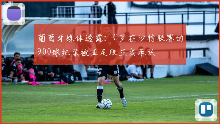 葡萄牙媒体透露：C罗在沙特联赛的900球纪录被亚足联正式承认