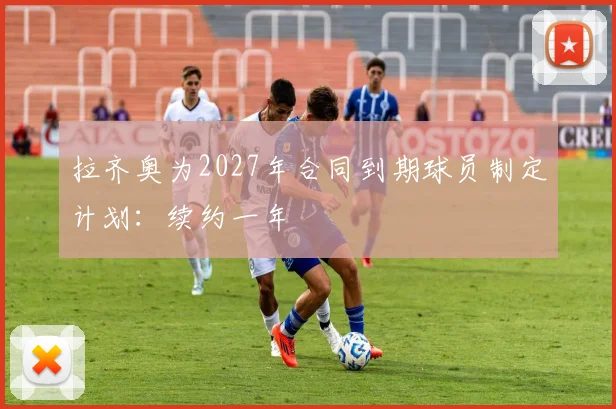 拉齐奥为2027年合同到期球员制定计划：续约一年